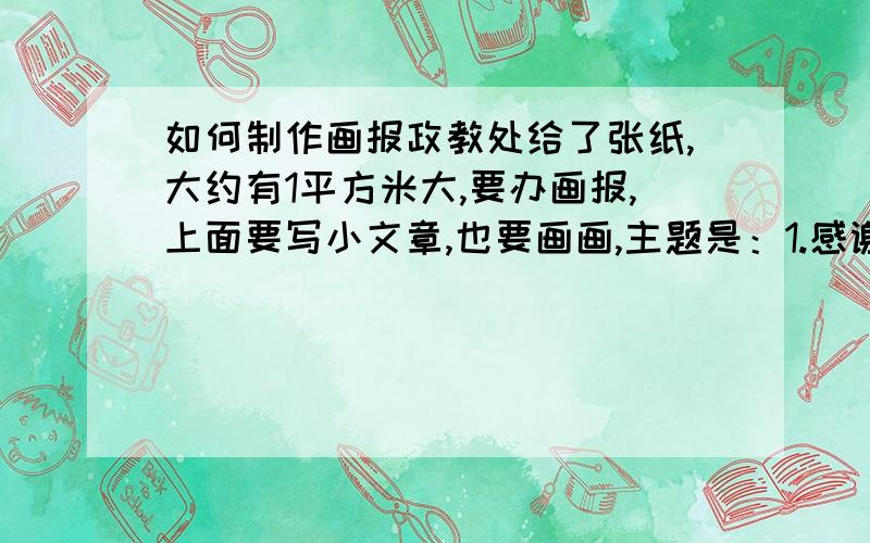 如何制作画报政教处给了张纸,大约有1平方米大,要办画报,上面要写小文章,也要画画,主题是：1.感谢——父母、教师、同学2.文明伴我天天行自己想个也行,但我想不起来.帮帮忙嘻嘻