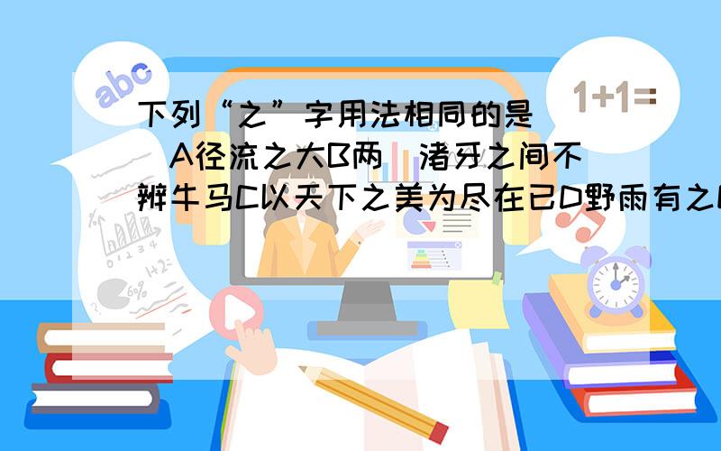 下列“之”字用法相同的是( )A径流之大B两涘渚牙之间不辨牛马C以天下之美为尽在已D野雨有之E我之谓也F吾非至于子之门I吾常见笑于大方之家