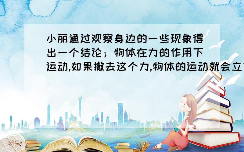 小丽通过观察身边的一些现象得出一个结论；物体在力的作用下运动,如果撤去这个力,物体的运动就会立刻停止.请你利用身边的物品或实验器材设计一个实验说明小明的结论是不正确的①写