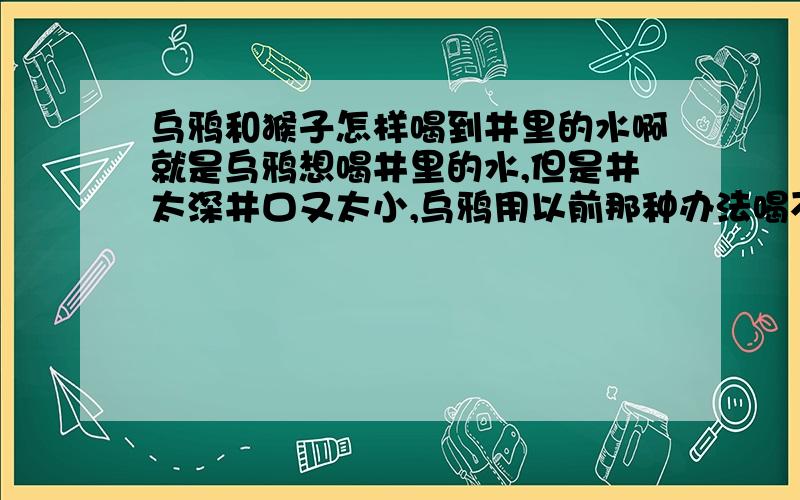 乌鸦和猴子怎样喝到井里的水啊就是乌鸦想喝井里的水,但是井太深井口又太小,乌鸦用以前那种办法喝不到,这时猴子过来了,它们或是它怎样帮乌鸦喝到水的?