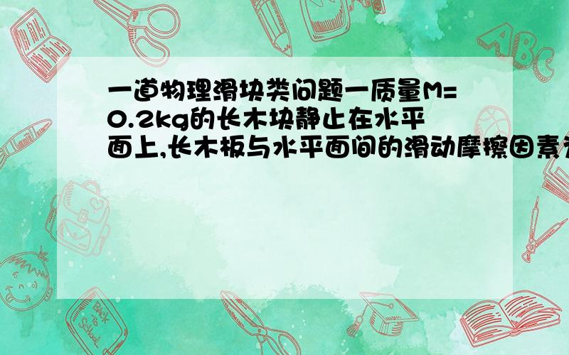 一道物理滑块类问题一质量M=0.2kg的长木块静止在水平面上,长木板与水平面间的滑动摩擦因素为0.1,一质量m=0.2kg的小滑块以初速度为1.2米每秒的速度从长木板的左端滑上长木板,滑块与长木板