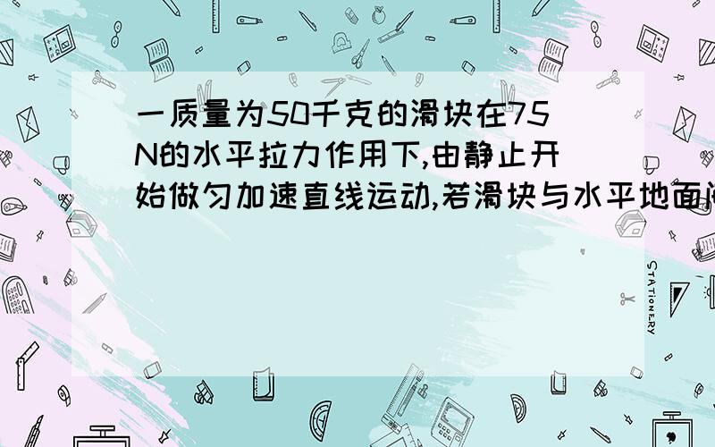 一质量为50千克的滑块在75N的水平拉力作用下,由静止开始做匀加速直线运动,若滑块与水平地面间的动摩擦因数0.1,g取10,求滑块的加速度和前4S内的位移