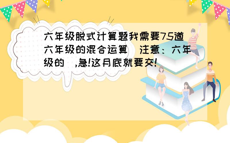 六年级脱式计算题我需要75道六年级的混合运算（注意：六年级的）,急!这月底就要交!