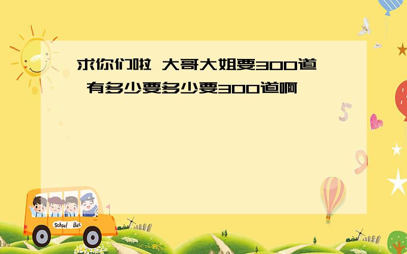 求你们啦 大哥大姐要300道 有多少要多少要300道啊