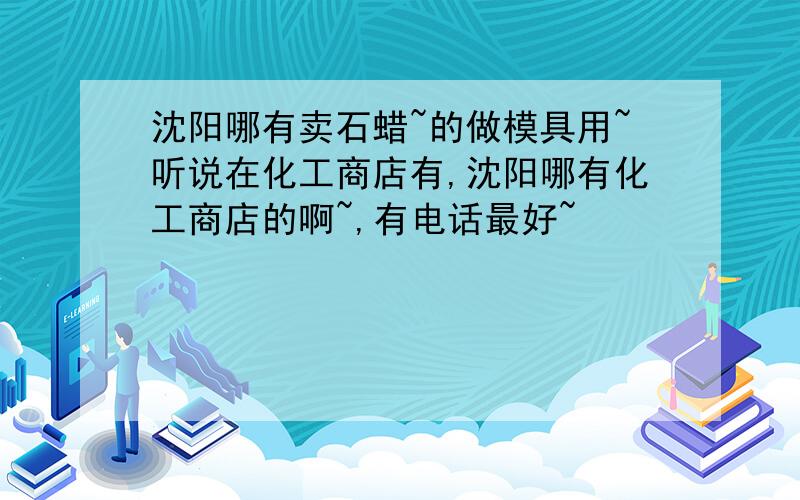 沈阳哪有卖石蜡~的做模具用~听说在化工商店有,沈阳哪有化工商店的啊~,有电话最好~