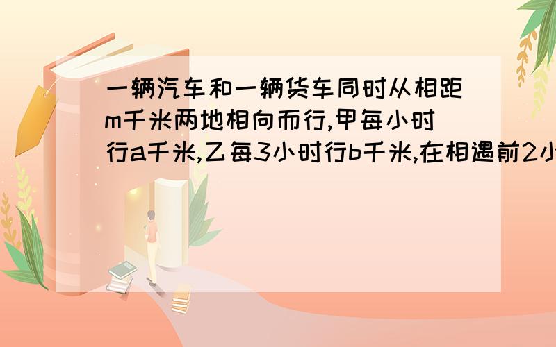 一辆汽车和一辆货车同时从相距m千米两地相向而行,甲每小时行a千米,乙每3小时行b千米,在相遇前2小时,两车相距多少千米?快应用题,