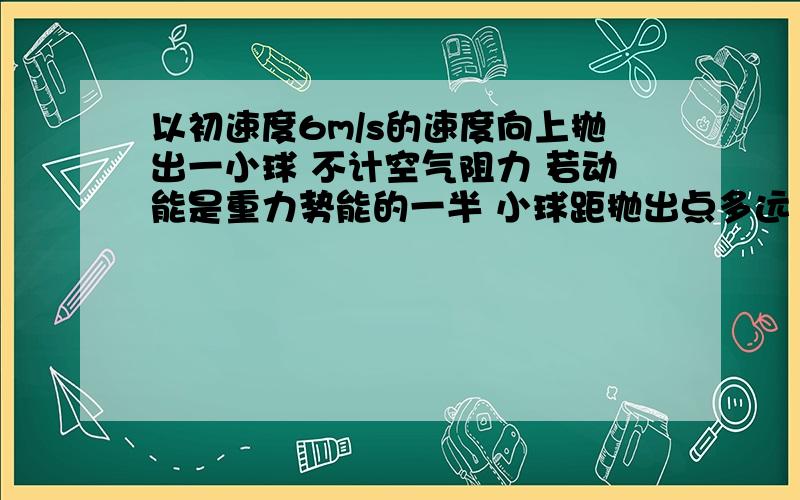 以初速度6m/s的速度向上抛出一小球 不计空气阻力 若动能是重力势能的一半 小球距抛出点多远