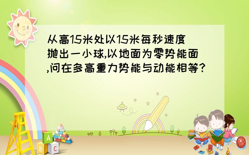 从高15米处以15米每秒速度抛出一小球,以地面为零势能面,问在多高重力势能与动能相等?