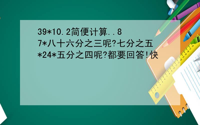 39*10.2简便计算..87*八十六分之三呢?七分之五*24*五分之四呢?都要回答!快