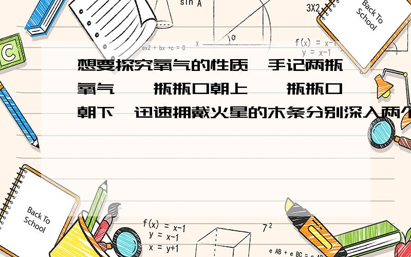 想要探究氧气的性质,手记两瓶氧气,一瓶瓶口朝上,一瓶瓶口朝下,迅速拥戴火星的木条分别深入两个集气瓶,会有哪些现象?