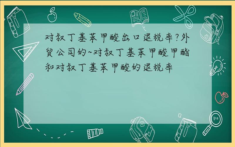 对叔丁基苯甲酸出口退税率?外贸公司的~对叔丁基苯甲酸甲酯和对叔丁基苯甲酸的退税率