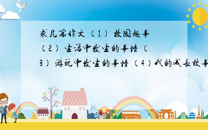 求几篇作文 （1） 校园趣事（2） 生活中发生的事情 （3） 游玩中发生的事情 （4）我的成长故事还有几篇,大家先写这几篇.好的给100分,不好的给50分.分数不在话题上