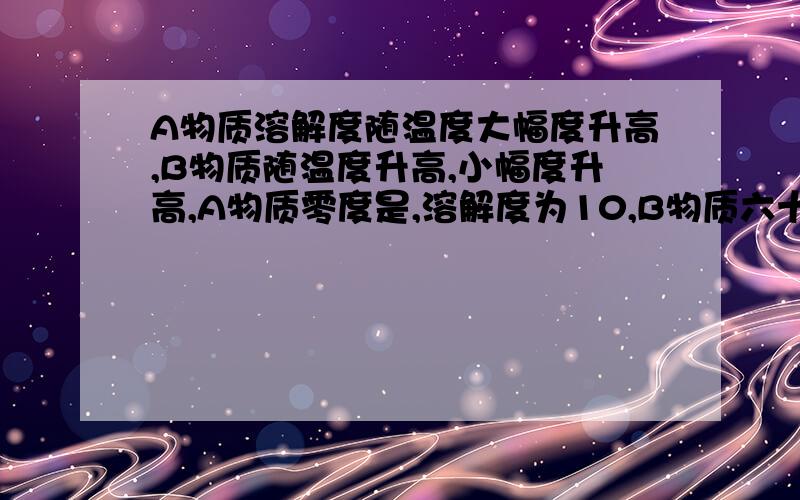 A物质溶解度随温度大幅度升高,B物质随温度升高,小幅度升高,A物质零度是,溶解度为10,B物质六十度时,溶解度为10,现在要从A中除去少量B,咋办啊