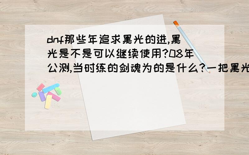 dnf那些年追求黑光的进,黑光是不是可以继续使用?08年公测,当时练的剑魂为的是什么?一把黑光站在街上会有多少羡慕的目光?后来出ss兑换,开70级,剑魂光属,后来的领主粉,到现在的80级.我真的