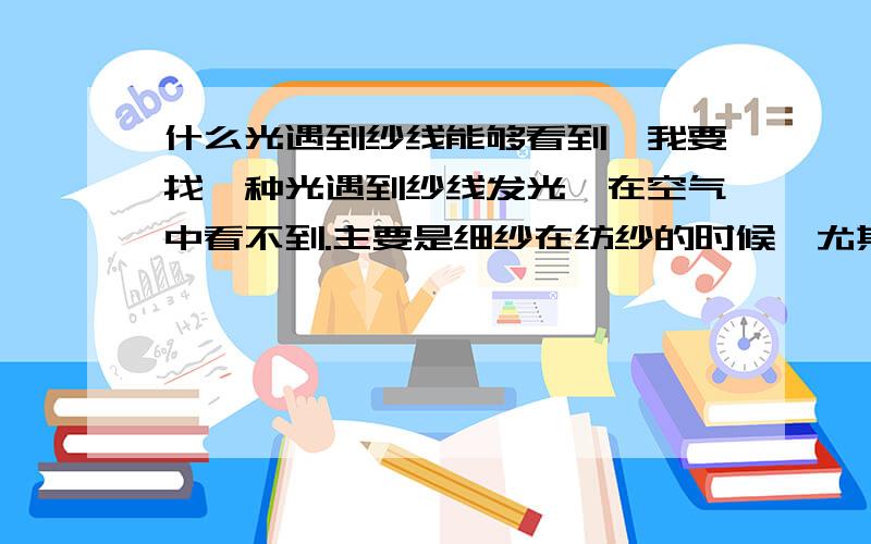 什么光遇到纱线能够看到,我要找一种光遇到纱线发光,在空气中看不到.主要是细纱在纺纱的时候,尤其是在纺黑色纱的时候,看不到有没有断头,有了这个设备就一眼就可以看清楚了.一个头有一