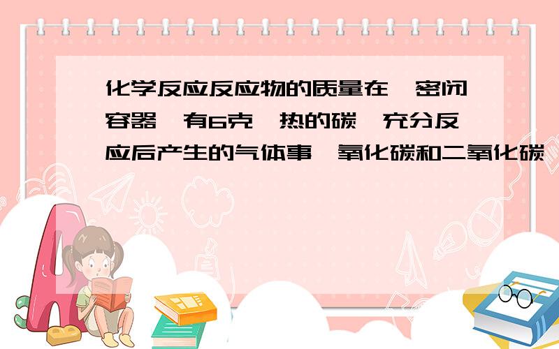 化学反应反应物的质量在一密闭容器,有6克炽热的碳,充分反应后产生的气体事一氧化碳和二氧化碳,那么容器中氧气的质量范围是多少?大于多少小于多少?