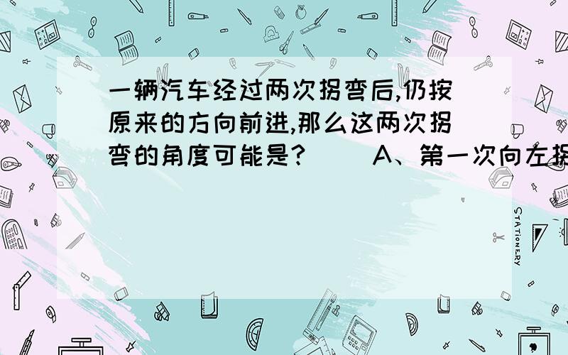 一辆汽车经过两次拐弯后,仍按原来的方向前进,那么这两次拐弯的角度可能是?（ ）A、第一次向左拐30°,第二次向右拐30° B、第一次向左拐30°,第二次向右拐150° C、第一次向右拐30°,第二次向