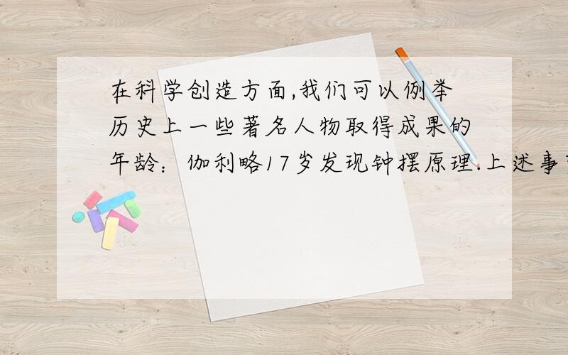 在科学创造方面,我们可以例举历史上一些著名人物取得成果的年龄：伽利略17岁发现钟摆原理.上述事实证明