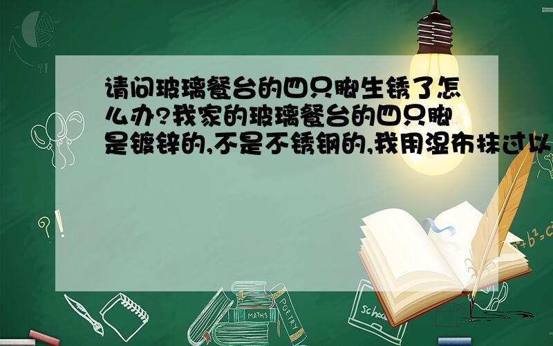 请问玻璃餐台的四只脚生锈了怎么办?我家的玻璃餐台的四只脚是镀锌的,不是不锈钢的,我用湿布抹过以后生锈了,很难看,怎么办?用什么能擦去锈呢?请会的人帮忙支个招,