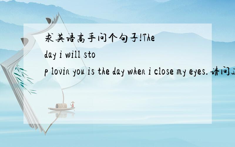 求英语高手问个句子!The day i will stop lovin you is the day when i close my eyes.请问这句子对吗.还是loving