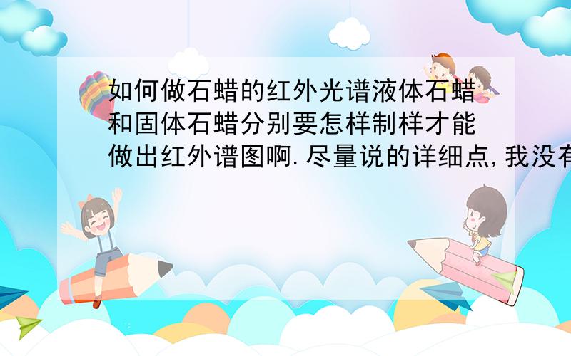 如何做石蜡的红外光谱液体石蜡和固体石蜡分别要怎样制样才能做出红外谱图啊.尽量说的详细点,我没有这方面的基础.先谢过了.