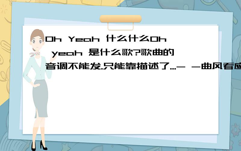 Oh Yeah 什么什么Oh yeah 是什么歌?歌曲的音调不能发.只能靠描述了...- -曲风看应该是欧美的.像后街男孩那样的.应该是组合.男的应该= =没办法了~这有这些描述了.哎...实在没人知道的话==我录下