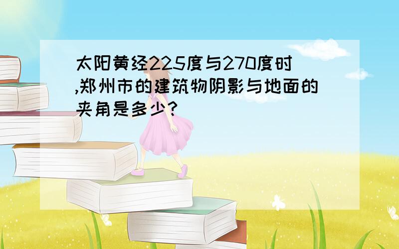 太阳黄经225度与270度时,郑州市的建筑物阴影与地面的夹角是多少?