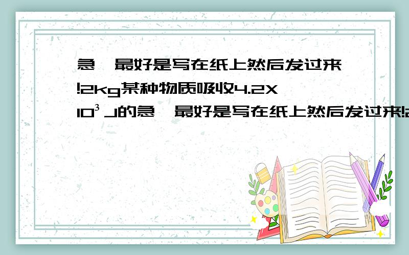 急,最好是写在纸上然后发过来!2kg某种物质吸收4.2X10³J的急,最好是写在纸上然后发过来!2kg某种物质吸收4.2X10³J的热量后,温度升高5℃,若10kg该物质吸收2.1X（10的3次方）了的热量在温度