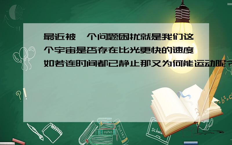 最近被一个问题困扰就是我们这个宇宙是否存在比光更快的速度如若连时间都已静止那又为何能运动呢?按理说速度是建立在时间的基础上的如果连时间都静止又谈何速度…