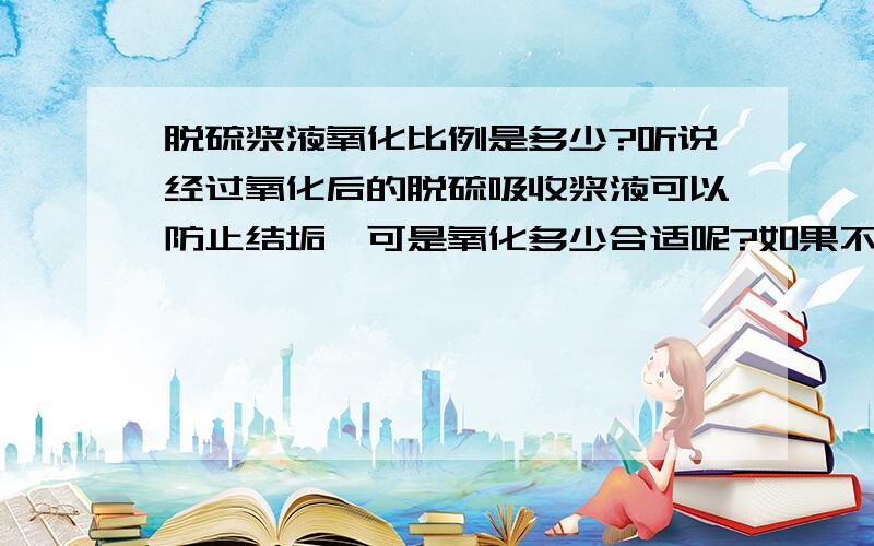 脱硫浆液氧化比例是多少?听说经过氧化后的脱硫吸收浆液可以防止结垢,可是氧化多少合适呢?如果不进行氧化会不会影响脱硫效率.大约能影响多少?不考虑脱水的问题。