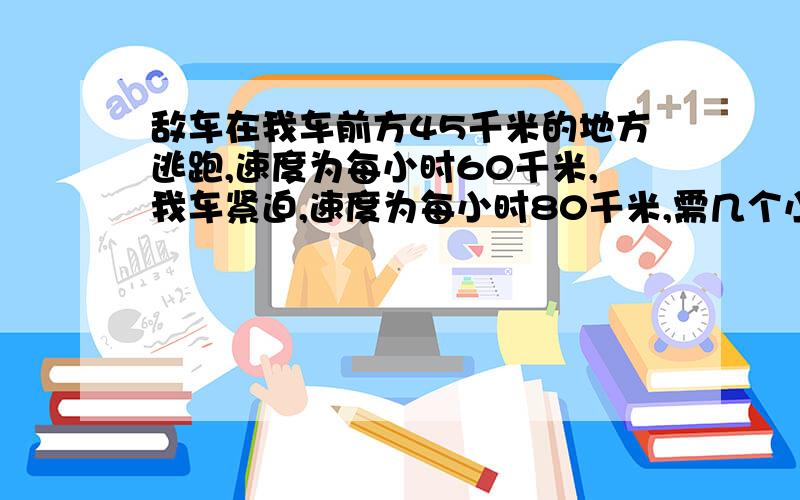 敌车在我车前方45千米的地方逃跑,速度为每小时60千米,我车紧迫,速度为每小时80千米,需几个小时可追上