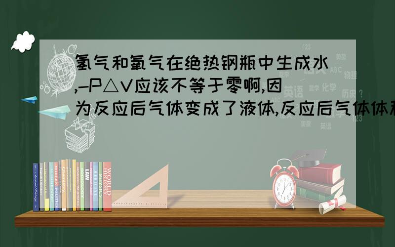 氢气和氧气在绝热钢瓶中生成水,-P△V应该不等于零啊,因为反应后气体变成了液体,反应后气体体积不是零吗