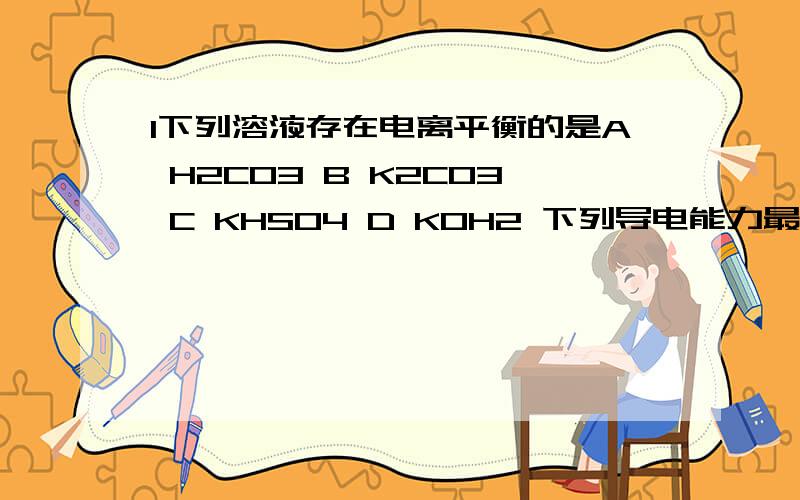 1下列溶液存在电离平衡的是A H2CO3 B K2CO3 C KHSO4 D KOH2 下列导电能力最弱的是A 0.2MOL/L K2SO4溶液 B 0.3mol/l BA(OH)2 溶液 C 1.5MOL/L 盐酸溶液 D饱和澄清石灰水3.CUO 写离子方程式为什么不拆开