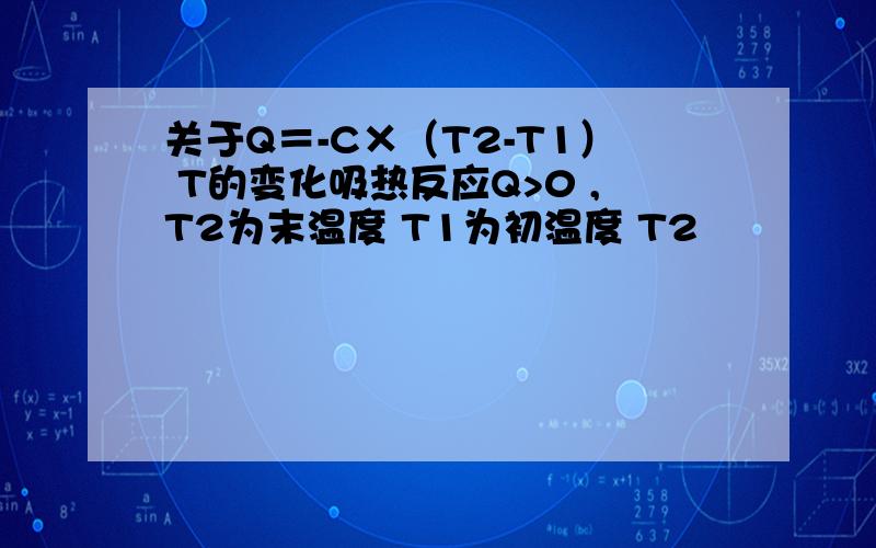 关于Q＝-C×（T2-T1） T的变化吸热反应Q>0 ,T2为末温度 T1为初温度 T2