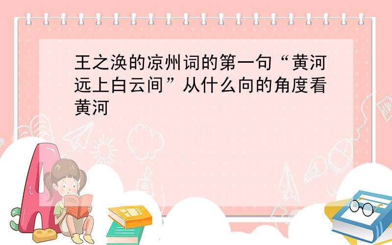 王之涣的凉州词的第一句“黄河远上白云间”从什么向的角度看黄河