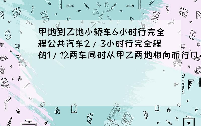 甲地到乙地小轿车6小时行完全程公共汽车2/3小时行完全程的1/12两车同时从甲乙两地相向而行几小时可以相遇