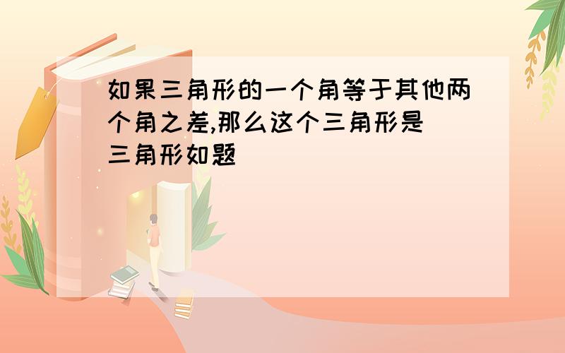 如果三角形的一个角等于其他两个角之差,那么这个三角形是 三角形如题