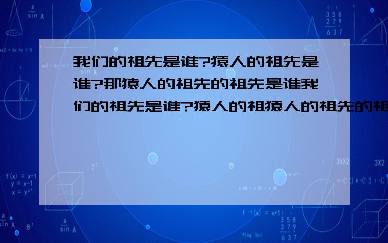 我们的祖先是谁?猿人的祖先是谁?那猿人的祖先的祖先是谁我们的祖先是谁?猿人的祖猿人的祖先的祖先先是谁?那猿人的祖先的祖先的祖先的祖先是谁?.谁能给我个准确的回答!