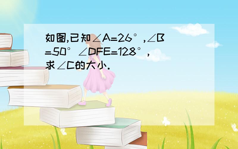 如图,已知∠A=26°,∠B=50°∠DFE=128°,求∠C的大小.