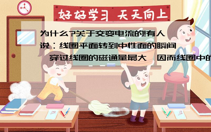 为什么?关于交变电流的!有人说：线圈平面转到中性面的瞬间,穿过线圈的磁通量最大,因而线圈中的感应电动势最大；线圈平面跟中性面垂直的瞬间,穿过线圈的磁通量为零,因而感应电动势为