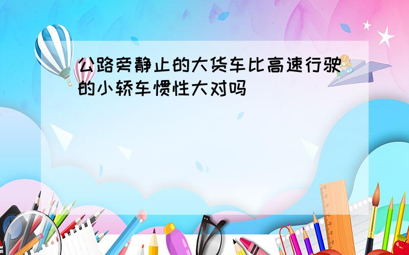 公路旁静止的大货车比高速行驶的小轿车惯性大对吗