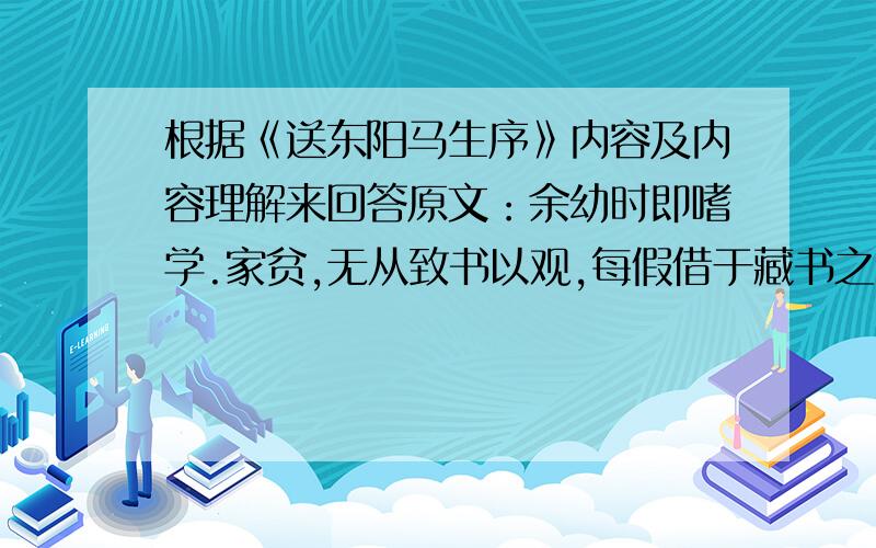 根据《送东阳马生序》内容及内容理解来回答原文：余幼时即嗜学.家贫,无从致书以观,每假借于藏书之家,手自笔录,计日以还.天大寒,砚冰坚,手指不可屈伸,弗之怠.录毕,走送之,不敢稍逾约.以