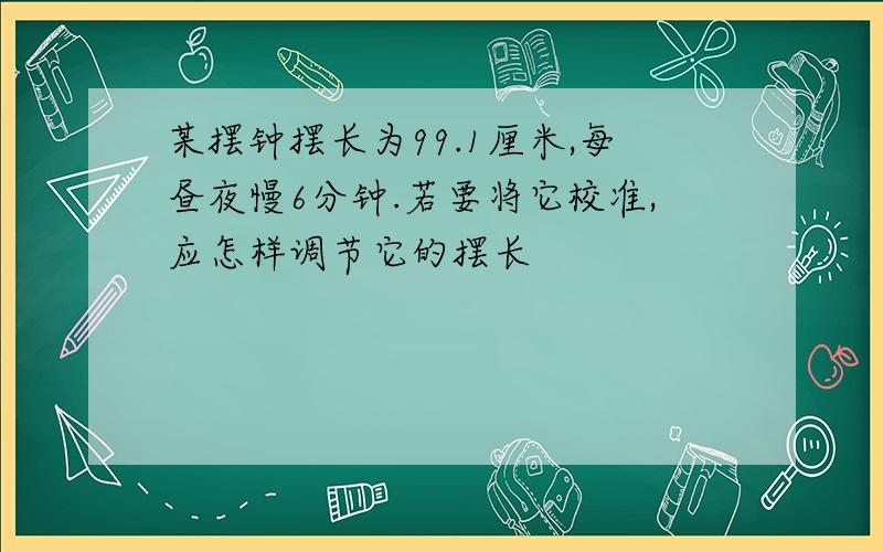 某摆钟摆长为99.1厘米,每昼夜慢6分钟.若要将它校准,应怎样调节它的摆长