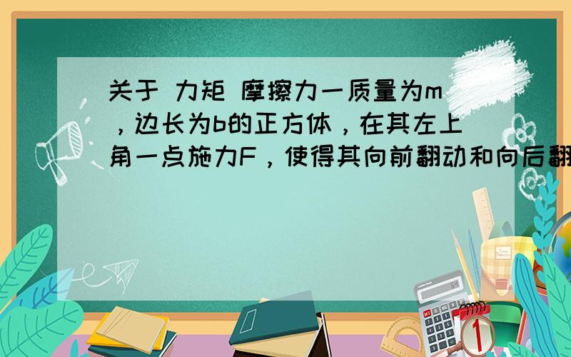 关于 力矩 摩擦力一质量为m，边长为b的正方体，在其左上角一点施力F，使得其向前翻动和向后翻动，而不滑动。分类讨论，问F至少为多少？平面摩擦因数u至少为多少？