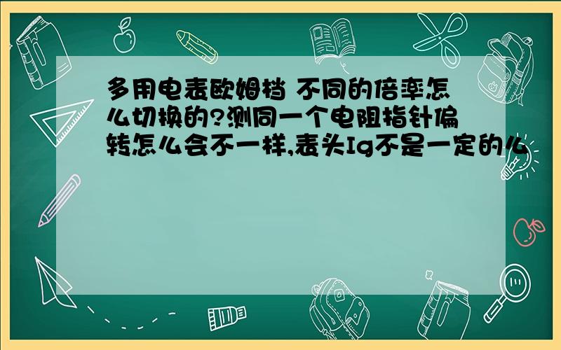 多用电表欧姆档 不同的倍率怎么切换的?测同一个电阻指针偏转怎么会不一样,表头Ig不是一定的么