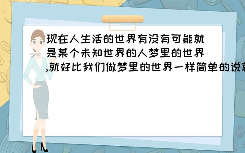 现在人生活的世界有没有可能就是某个未知世界的人梦里的世界,就好比我们做梦里的世界一样简单的说就是我们做梦,梦里的世界,那么我们现在生活的世界有没有可能是某一事物在做梦的世