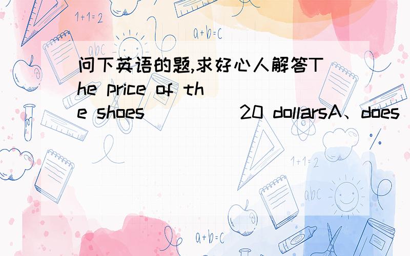 问下英语的题,求好心人解答The price of the shoes_____20 dollarsA、does   B、do   C、is   D、are