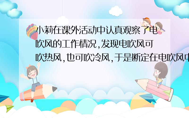 小莉在课外活动中认真观察了电吹风的工作情况,发现电吹风可吹热风,也可吹冷风,于是断定在电吹风中有电动机带动风扇吹风,还有能发热的电热丝.由于不发热时,能吹出冷风,所以她认为电动