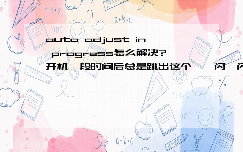 auto adjust in progress怎么解决?开机一段时间后总是跳出这个,一闪一闪的,系统什么的都是刚装的.希望大家给出具体的解决步骤好么?不要随便的答问题,答出来我给分