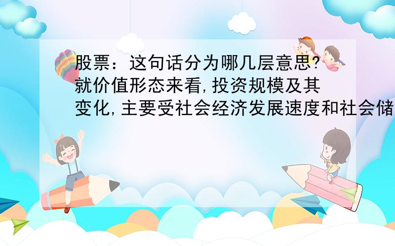 股票：这句话分为哪几层意思?就价值形态来看,投资规模及其变化,主要受社会经济发展速度和社会储蓄率及其分配比例制约.实际中的投资并不总是被动受到储蓄的制约,当商品与资本的进出